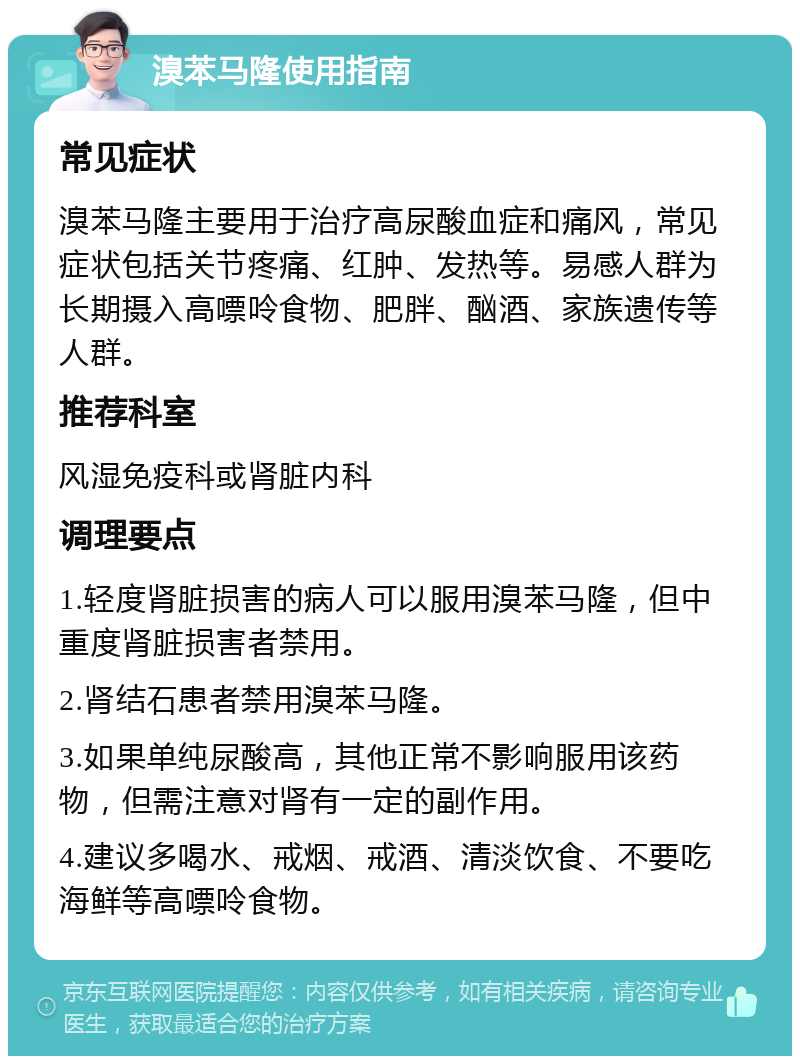 溴苯马隆使用指南 常见症状 溴苯马隆主要用于治疗高尿酸血症和痛风，常见症状包括关节疼痛、红肿、发热等。易感人群为长期摄入高嘌呤食物、肥胖、酗酒、家族遗传等人群。 推荐科室 风湿免疫科或肾脏内科 调理要点 1.轻度肾脏损害的病人可以服用溴苯马隆，但中重度肾脏损害者禁用。 2.肾结石患者禁用溴苯马隆。 3.如果单纯尿酸高，其他正常不影响服用该药物，但需注意对肾有一定的副作用。 4.建议多喝水、戒烟、戒酒、清淡饮食、不要吃海鲜等高嘌呤食物。