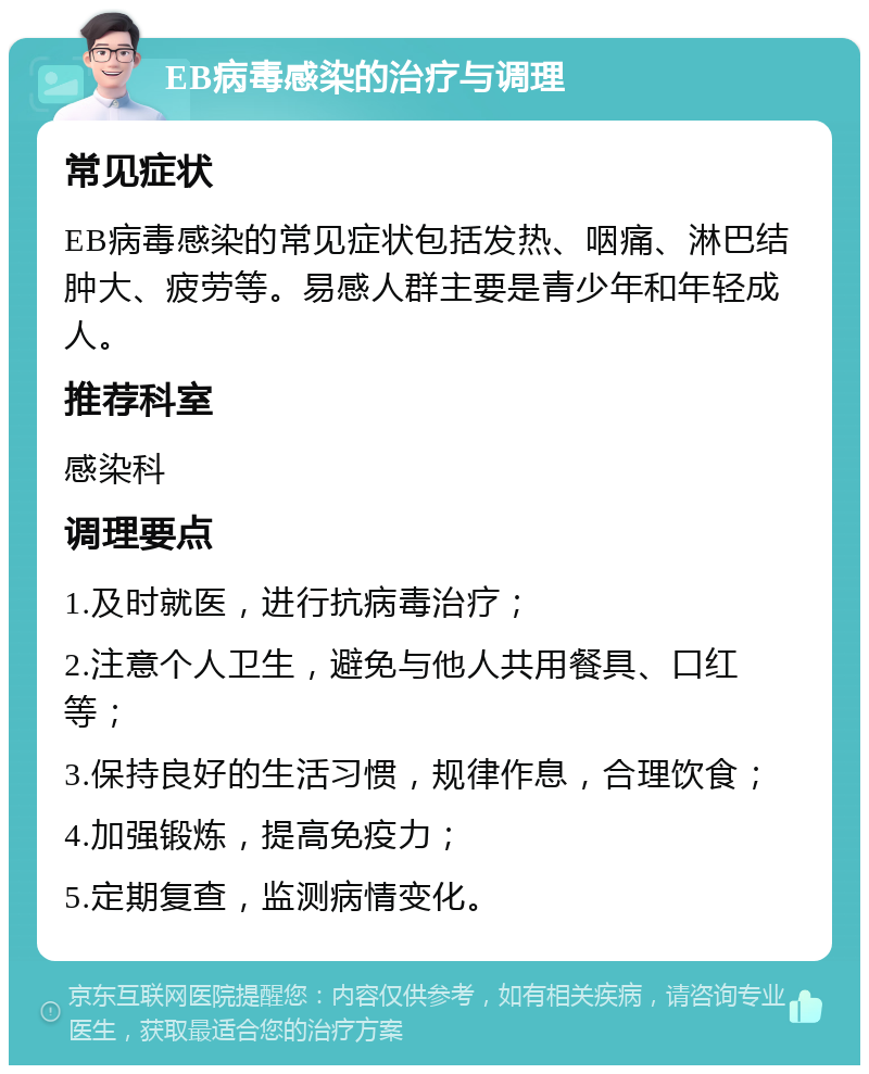 EB病毒感染的治疗与调理 常见症状 EB病毒感染的常见症状包括发热、咽痛、淋巴结肿大、疲劳等。易感人群主要是青少年和年轻成人。 推荐科室 感染科 调理要点 1.及时就医，进行抗病毒治疗； 2.注意个人卫生，避免与他人共用餐具、口红等； 3.保持良好的生活习惯，规律作息，合理饮食； 4.加强锻炼，提高免疫力； 5.定期复查，监测病情变化。