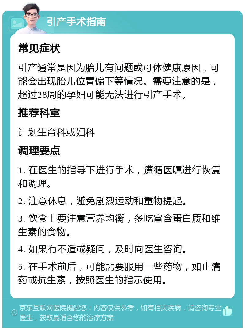 引产手术指南 常见症状 引产通常是因为胎儿有问题或母体健康原因，可能会出现胎儿位置偏下等情况。需要注意的是，超过28周的孕妇可能无法进行引产手术。 推荐科室 计划生育科或妇科 调理要点 1. 在医生的指导下进行手术，遵循医嘱进行恢复和调理。 2. 注意休息，避免剧烈运动和重物提起。 3. 饮食上要注意营养均衡，多吃富含蛋白质和维生素的食物。 4. 如果有不适或疑问，及时向医生咨询。 5. 在手术前后，可能需要服用一些药物，如止痛药或抗生素，按照医生的指示使用。