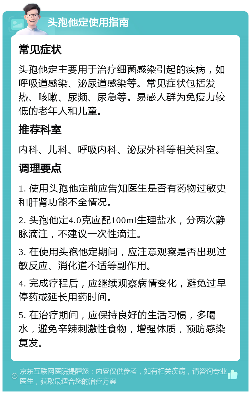 头孢他定使用指南 常见症状 头孢他定主要用于治疗细菌感染引起的疾病，如呼吸道感染、泌尿道感染等。常见症状包括发热、咳嗽、尿频、尿急等。易感人群为免疫力较低的老年人和儿童。 推荐科室 内科、儿科、呼吸内科、泌尿外科等相关科室。 调理要点 1. 使用头孢他定前应告知医生是否有药物过敏史和肝肾功能不全情况。 2. 头孢他定4.0克应配100ml生理盐水，分两次静脉滴注，不建议一次性滴注。 3. 在使用头孢他定期间，应注意观察是否出现过敏反应、消化道不适等副作用。 4. 完成疗程后，应继续观察病情变化，避免过早停药或延长用药时间。 5. 在治疗期间，应保持良好的生活习惯，多喝水，避免辛辣刺激性食物，增强体质，预防感染复发。