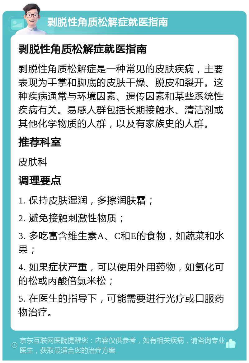 剥脱性角质松解症就医指南 剥脱性角质松解症就医指南 剥脱性角质松解症是一种常见的皮肤疾病，主要表现为手掌和脚底的皮肤干燥、脱皮和裂开。这种疾病通常与环境因素、遗传因素和某些系统性疾病有关。易感人群包括长期接触水、清洁剂或其他化学物质的人群，以及有家族史的人群。 推荐科室 皮肤科 调理要点 1. 保持皮肤湿润，多擦润肤霜； 2. 避免接触刺激性物质； 3. 多吃富含维生素A、C和E的食物，如蔬菜和水果； 4. 如果症状严重，可以使用外用药物，如氢化可的松或丙酸倍氯米松； 5. 在医生的指导下，可能需要进行光疗或口服药物治疗。