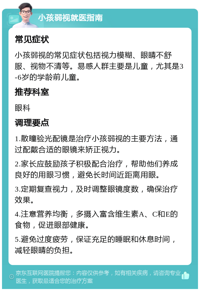 小孩弱视就医指南 常见症状 小孩弱视的常见症状包括视力模糊、眼睛不舒服、视物不清等。易感人群主要是儿童，尤其是3-6岁的学龄前儿童。 推荐科室 眼科 调理要点 1.散瞳验光配镜是治疗小孩弱视的主要方法，通过配戴合适的眼镜来矫正视力。 2.家长应鼓励孩子积极配合治疗，帮助他们养成良好的用眼习惯，避免长时间近距离用眼。 3.定期复查视力，及时调整眼镜度数，确保治疗效果。 4.注意营养均衡，多摄入富含维生素A、C和E的食物，促进眼部健康。 5.避免过度疲劳，保证充足的睡眠和休息时间，减轻眼睛的负担。