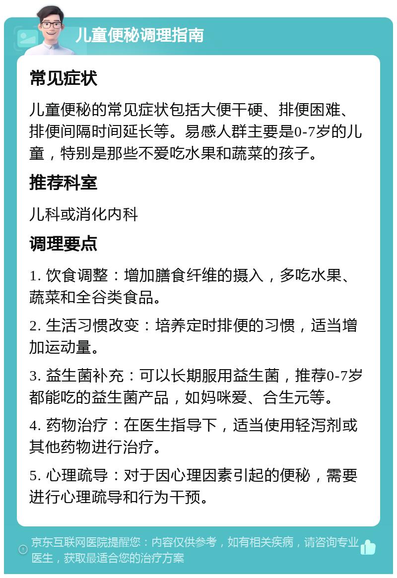 儿童便秘调理指南 常见症状 儿童便秘的常见症状包括大便干硬、排便困难、排便间隔时间延长等。易感人群主要是0-7岁的儿童，特别是那些不爱吃水果和蔬菜的孩子。 推荐科室 儿科或消化内科 调理要点 1. 饮食调整：增加膳食纤维的摄入，多吃水果、蔬菜和全谷类食品。 2. 生活习惯改变：培养定时排便的习惯，适当增加运动量。 3. 益生菌补充：可以长期服用益生菌，推荐0-7岁都能吃的益生菌产品，如妈咪爱、合生元等。 4. 药物治疗：在医生指导下，适当使用轻泻剂或其他药物进行治疗。 5. 心理疏导：对于因心理因素引起的便秘，需要进行心理疏导和行为干预。