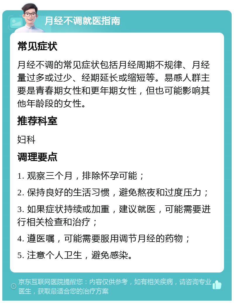 月经不调就医指南 常见症状 月经不调的常见症状包括月经周期不规律、月经量过多或过少、经期延长或缩短等。易感人群主要是青春期女性和更年期女性，但也可能影响其他年龄段的女性。 推荐科室 妇科 调理要点 1. 观察三个月，排除怀孕可能； 2. 保持良好的生活习惯，避免熬夜和过度压力； 3. 如果症状持续或加重，建议就医，可能需要进行相关检查和治疗； 4. 遵医嘱，可能需要服用调节月经的药物； 5. 注意个人卫生，避免感染。