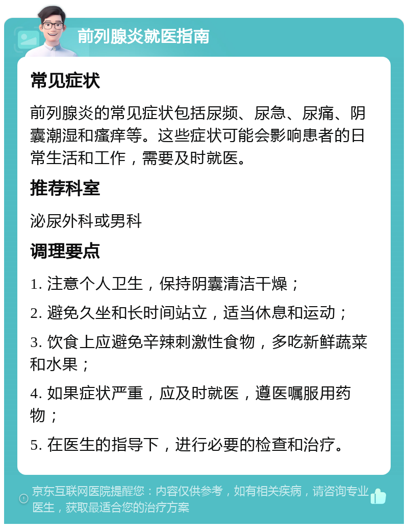 前列腺炎就医指南 常见症状 前列腺炎的常见症状包括尿频、尿急、尿痛、阴囊潮湿和瘙痒等。这些症状可能会影响患者的日常生活和工作，需要及时就医。 推荐科室 泌尿外科或男科 调理要点 1. 注意个人卫生，保持阴囊清洁干燥； 2. 避免久坐和长时间站立，适当休息和运动； 3. 饮食上应避免辛辣刺激性食物，多吃新鲜蔬菜和水果； 4. 如果症状严重，应及时就医，遵医嘱服用药物； 5. 在医生的指导下，进行必要的检查和治疗。