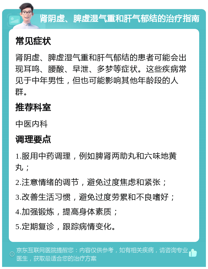 肾阴虚、脾虚湿气重和肝气郁结的治疗指南 常见症状 肾阴虚、脾虚湿气重和肝气郁结的患者可能会出现耳鸣、腰酸、早泄、多梦等症状。这些疾病常见于中年男性，但也可能影响其他年龄段的人群。 推荐科室 中医内科 调理要点 1.服用中药调理，例如脾肾两助丸和六味地黄丸； 2.注意情绪的调节，避免过度焦虑和紧张； 3.改善生活习惯，避免过度劳累和不良嗜好； 4.加强锻炼，提高身体素质； 5.定期复诊，跟踪病情变化。