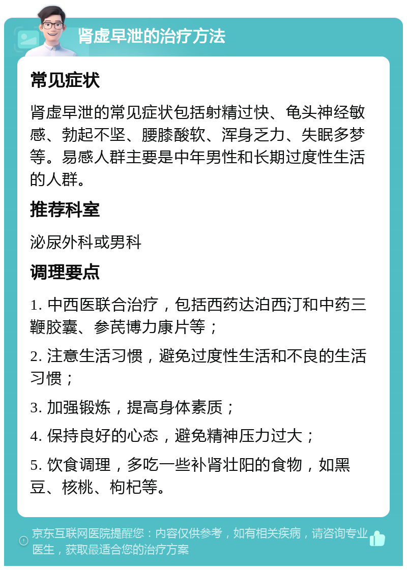 肾虚早泄的治疗方法 常见症状 肾虚早泄的常见症状包括射精过快、龟头神经敏感、勃起不坚、腰膝酸软、浑身乏力、失眠多梦等。易感人群主要是中年男性和长期过度性生活的人群。 推荐科室 泌尿外科或男科 调理要点 1. 中西医联合治疗，包括西药达泊西汀和中药三鞭胶囊、参芪博力康片等； 2. 注意生活习惯，避免过度性生活和不良的生活习惯； 3. 加强锻炼，提高身体素质； 4. 保持良好的心态，避免精神压力过大； 5. 饮食调理，多吃一些补肾壮阳的食物，如黑豆、核桃、枸杞等。