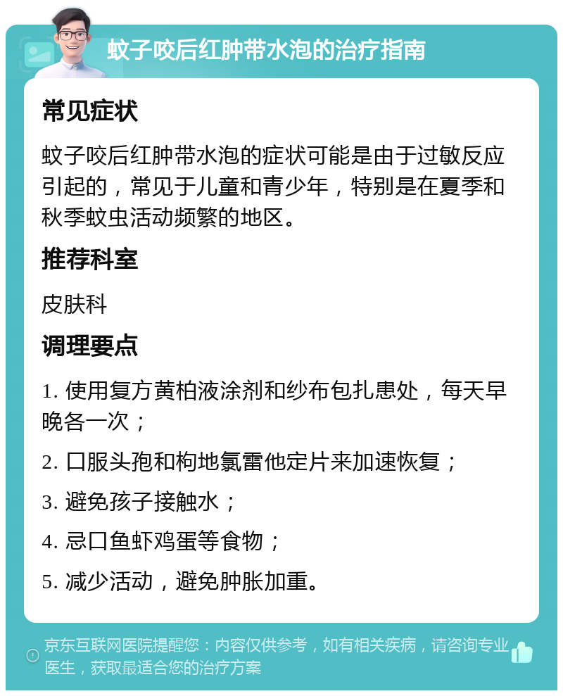 蚊子咬后红肿带水泡的治疗指南 常见症状 蚊子咬后红肿带水泡的症状可能是由于过敏反应引起的，常见于儿童和青少年，特别是在夏季和秋季蚊虫活动频繁的地区。 推荐科室 皮肤科 调理要点 1. 使用复方黄柏液涂剂和纱布包扎患处，每天早晚各一次； 2. 口服头孢和枸地氯雷他定片来加速恢复； 3. 避免孩子接触水； 4. 忌口鱼虾鸡蛋等食物； 5. 减少活动，避免肿胀加重。