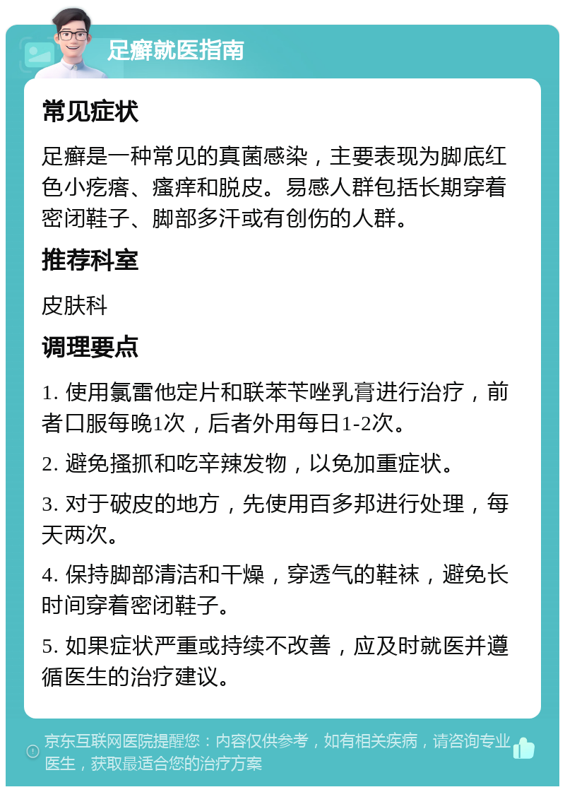 足癣就医指南 常见症状 足癣是一种常见的真菌感染，主要表现为脚底红色小疙瘩、瘙痒和脱皮。易感人群包括长期穿着密闭鞋子、脚部多汗或有创伤的人群。 推荐科室 皮肤科 调理要点 1. 使用氯雷他定片和联苯苄唑乳膏进行治疗，前者口服每晚1次，后者外用每日1-2次。 2. 避免搔抓和吃辛辣发物，以免加重症状。 3. 对于破皮的地方，先使用百多邦进行处理，每天两次。 4. 保持脚部清洁和干燥，穿透气的鞋袜，避免长时间穿着密闭鞋子。 5. 如果症状严重或持续不改善，应及时就医并遵循医生的治疗建议。