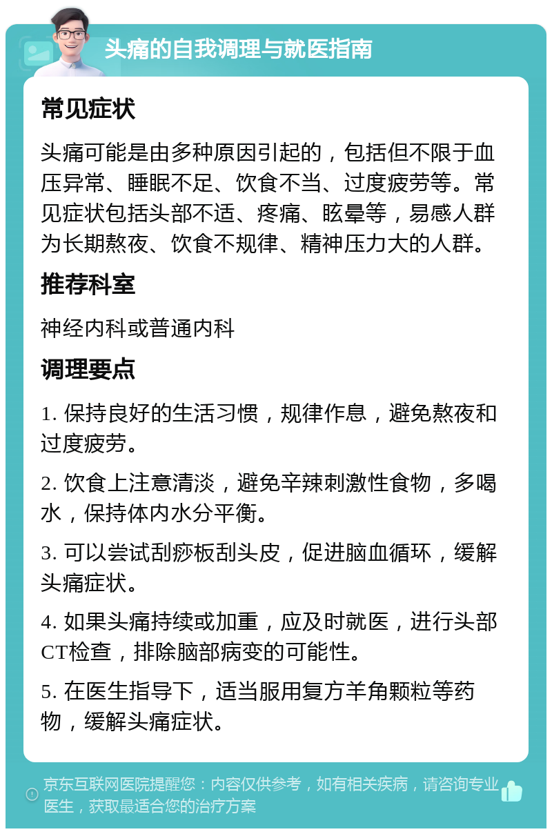 头痛的自我调理与就医指南 常见症状 头痛可能是由多种原因引起的，包括但不限于血压异常、睡眠不足、饮食不当、过度疲劳等。常见症状包括头部不适、疼痛、眩晕等，易感人群为长期熬夜、饮食不规律、精神压力大的人群。 推荐科室 神经内科或普通内科 调理要点 1. 保持良好的生活习惯，规律作息，避免熬夜和过度疲劳。 2. 饮食上注意清淡，避免辛辣刺激性食物，多喝水，保持体内水分平衡。 3. 可以尝试刮痧板刮头皮，促进脑血循环，缓解头痛症状。 4. 如果头痛持续或加重，应及时就医，进行头部CT检查，排除脑部病变的可能性。 5. 在医生指导下，适当服用复方羊角颗粒等药物，缓解头痛症状。