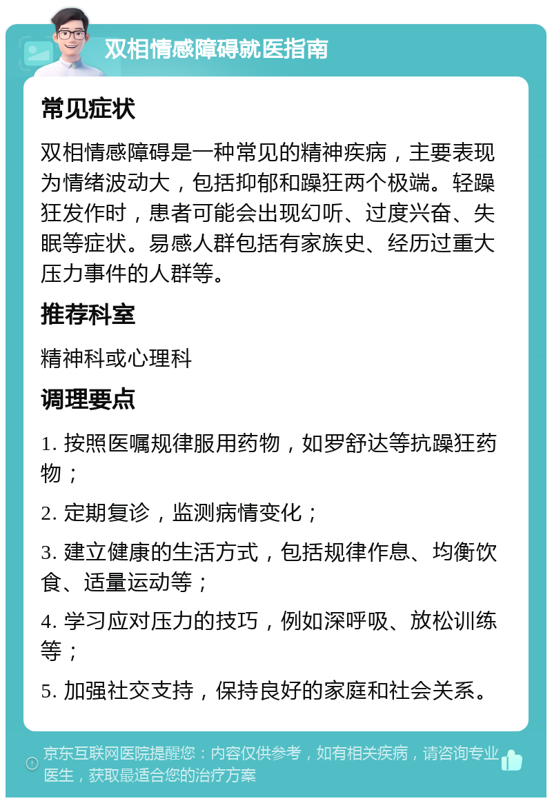 双相情感障碍就医指南 常见症状 双相情感障碍是一种常见的精神疾病，主要表现为情绪波动大，包括抑郁和躁狂两个极端。轻躁狂发作时，患者可能会出现幻听、过度兴奋、失眠等症状。易感人群包括有家族史、经历过重大压力事件的人群等。 推荐科室 精神科或心理科 调理要点 1. 按照医嘱规律服用药物，如罗舒达等抗躁狂药物； 2. 定期复诊，监测病情变化； 3. 建立健康的生活方式，包括规律作息、均衡饮食、适量运动等； 4. 学习应对压力的技巧，例如深呼吸、放松训练等； 5. 加强社交支持，保持良好的家庭和社会关系。