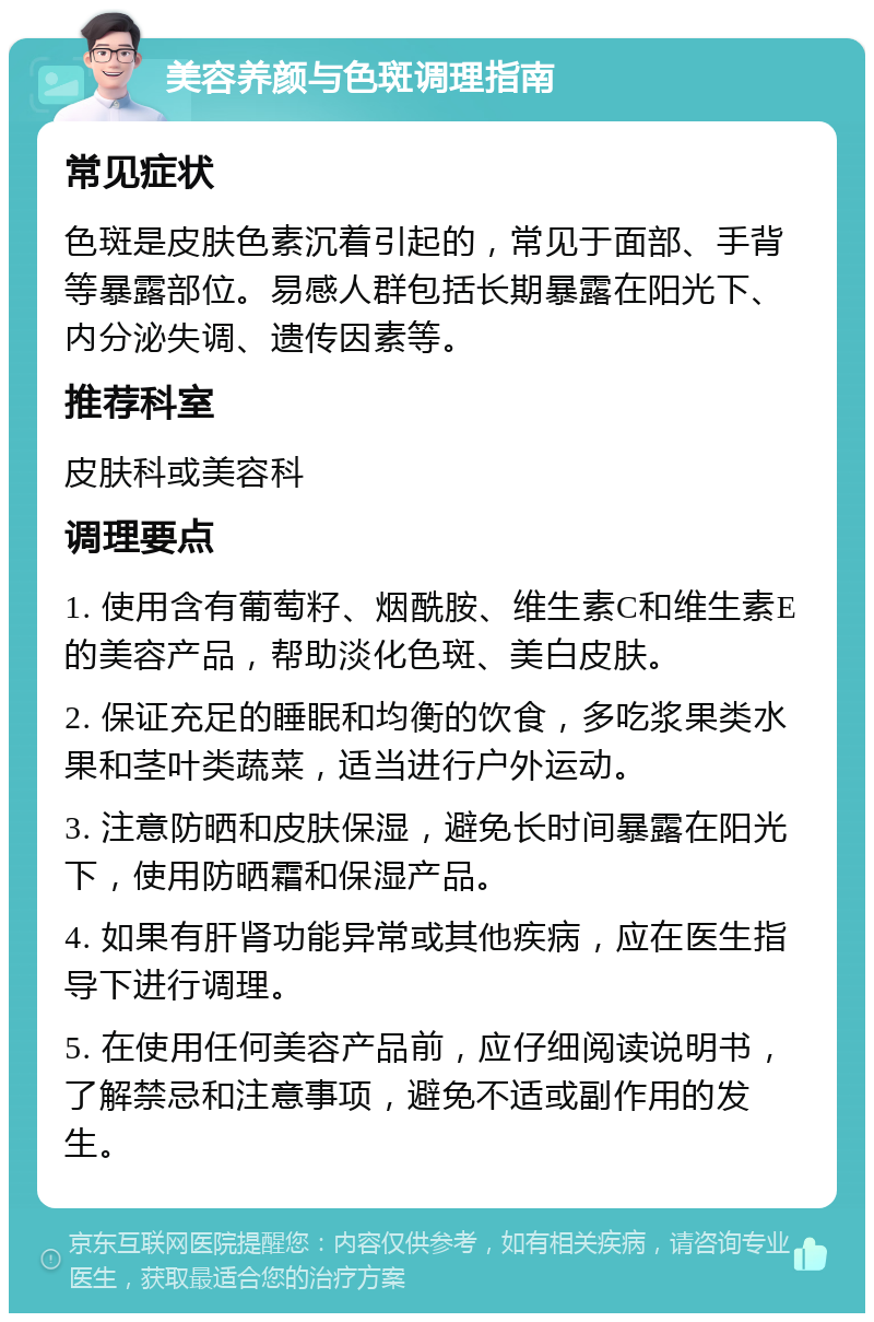 美容养颜与色斑调理指南 常见症状 色斑是皮肤色素沉着引起的，常见于面部、手背等暴露部位。易感人群包括长期暴露在阳光下、内分泌失调、遗传因素等。 推荐科室 皮肤科或美容科 调理要点 1. 使用含有葡萄籽、烟酰胺、维生素C和维生素E的美容产品，帮助淡化色斑、美白皮肤。 2. 保证充足的睡眠和均衡的饮食，多吃浆果类水果和茎叶类蔬菜，适当进行户外运动。 3. 注意防晒和皮肤保湿，避免长时间暴露在阳光下，使用防晒霜和保湿产品。 4. 如果有肝肾功能异常或其他疾病，应在医生指导下进行调理。 5. 在使用任何美容产品前，应仔细阅读说明书，了解禁忌和注意事项，避免不适或副作用的发生。