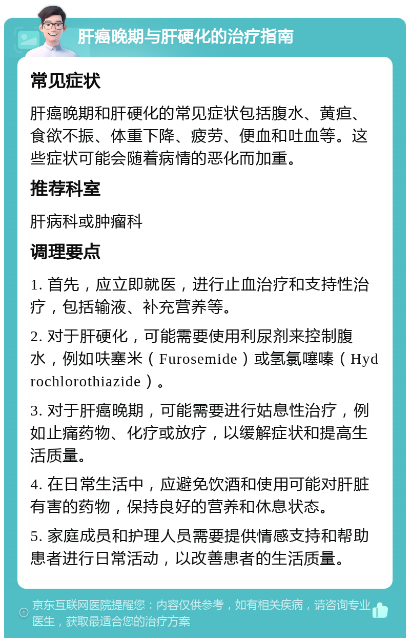 肝癌晚期与肝硬化的治疗指南 常见症状 肝癌晚期和肝硬化的常见症状包括腹水、黄疸、食欲不振、体重下降、疲劳、便血和吐血等。这些症状可能会随着病情的恶化而加重。 推荐科室 肝病科或肿瘤科 调理要点 1. 首先，应立即就医，进行止血治疗和支持性治疗，包括输液、补充营养等。 2. 对于肝硬化，可能需要使用利尿剂来控制腹水，例如呋塞米（Furosemide）或氢氯噻嗪（Hydrochlorothiazide）。 3. 对于肝癌晚期，可能需要进行姑息性治疗，例如止痛药物、化疗或放疗，以缓解症状和提高生活质量。 4. 在日常生活中，应避免饮酒和使用可能对肝脏有害的药物，保持良好的营养和休息状态。 5. 家庭成员和护理人员需要提供情感支持和帮助患者进行日常活动，以改善患者的生活质量。