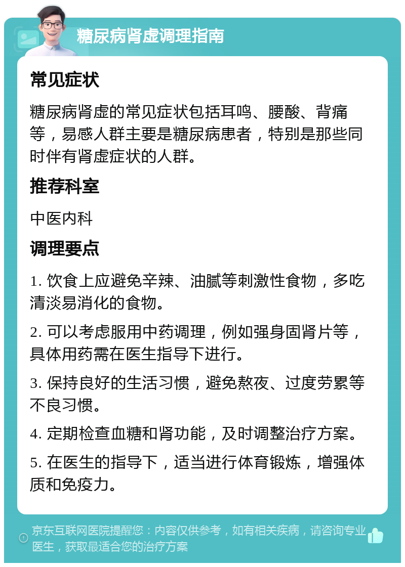 糖尿病肾虚调理指南 常见症状 糖尿病肾虚的常见症状包括耳鸣、腰酸、背痛等，易感人群主要是糖尿病患者，特别是那些同时伴有肾虚症状的人群。 推荐科室 中医内科 调理要点 1. 饮食上应避免辛辣、油腻等刺激性食物，多吃清淡易消化的食物。 2. 可以考虑服用中药调理，例如强身固肾片等，具体用药需在医生指导下进行。 3. 保持良好的生活习惯，避免熬夜、过度劳累等不良习惯。 4. 定期检查血糖和肾功能，及时调整治疗方案。 5. 在医生的指导下，适当进行体育锻炼，增强体质和免疫力。