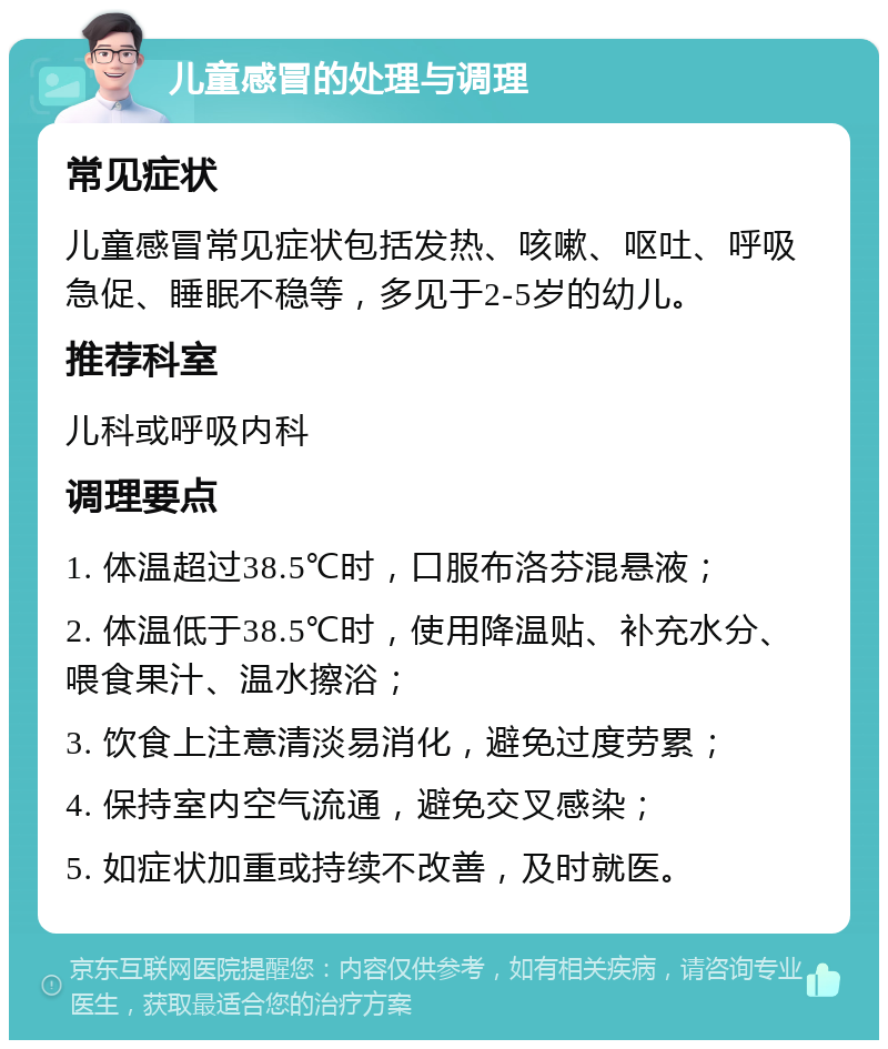 儿童感冒的处理与调理 常见症状 儿童感冒常见症状包括发热、咳嗽、呕吐、呼吸急促、睡眠不稳等，多见于2-5岁的幼儿。 推荐科室 儿科或呼吸内科 调理要点 1. 体温超过38.5℃时，口服布洛芬混悬液； 2. 体温低于38.5℃时，使用降温贴、补充水分、喂食果汁、温水擦浴； 3. 饮食上注意清淡易消化，避免过度劳累； 4. 保持室内空气流通，避免交叉感染； 5. 如症状加重或持续不改善，及时就医。