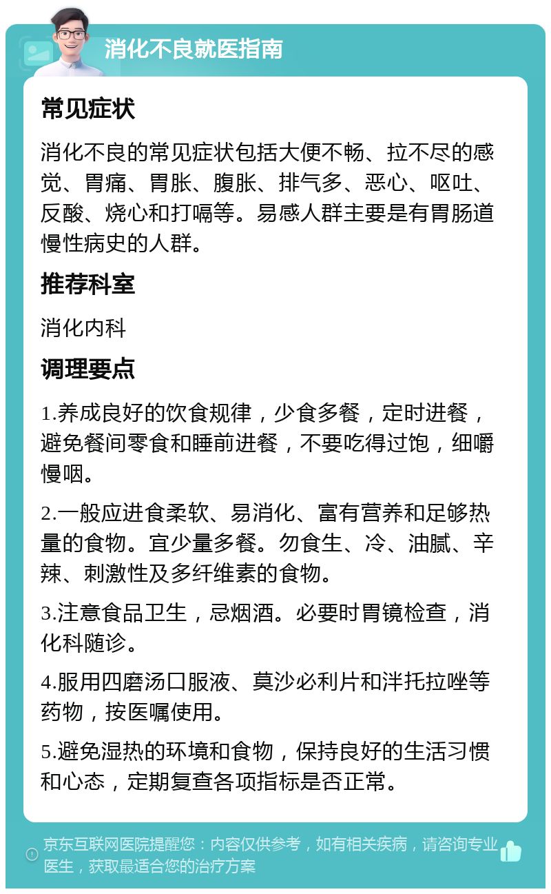 消化不良就医指南 常见症状 消化不良的常见症状包括大便不畅、拉不尽的感觉、胃痛、胃胀、腹胀、排气多、恶心、呕吐、反酸、烧心和打嗝等。易感人群主要是有胃肠道慢性病史的人群。 推荐科室 消化内科 调理要点 1.养成良好的饮食规律，少食多餐，定时进餐，避免餐间零食和睡前进餐，不要吃得过饱，细嚼慢咽。 2.一般应进食柔软、易消化、富有营养和足够热量的食物。宜少量多餐。勿食生、冷、油腻、辛辣、刺激性及多纤维素的食物。 3.注意食品卫生，忌烟酒。必要时胃镜检查，消化科随诊。 4.服用四磨汤口服液、莫沙必利片和泮托拉唑等药物，按医嘱使用。 5.避免湿热的环境和食物，保持良好的生活习惯和心态，定期复查各项指标是否正常。