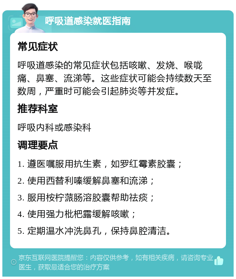 呼吸道感染就医指南 常见症状 呼吸道感染的常见症状包括咳嗽、发烧、喉咙痛、鼻塞、流涕等。这些症状可能会持续数天至数周，严重时可能会引起肺炎等并发症。 推荐科室 呼吸内科或感染科 调理要点 1. 遵医嘱服用抗生素，如罗红霉素胶囊； 2. 使用西替利嗪缓解鼻塞和流涕； 3. 服用桉柠蒎肠溶胶囊帮助祛痰； 4. 使用强力枇杷露缓解咳嗽； 5. 定期温水冲洗鼻孔，保持鼻腔清洁。