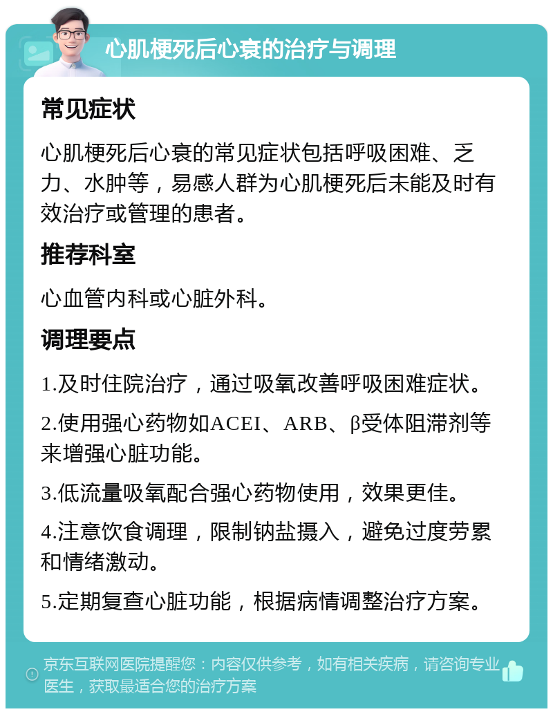 心肌梗死后心衰的治疗与调理 常见症状 心肌梗死后心衰的常见症状包括呼吸困难、乏力、水肿等，易感人群为心肌梗死后未能及时有效治疗或管理的患者。 推荐科室 心血管内科或心脏外科。 调理要点 1.及时住院治疗，通过吸氧改善呼吸困难症状。 2.使用强心药物如ACEI、ARB、β受体阻滞剂等来增强心脏功能。 3.低流量吸氧配合强心药物使用，效果更佳。 4.注意饮食调理，限制钠盐摄入，避免过度劳累和情绪激动。 5.定期复查心脏功能，根据病情调整治疗方案。