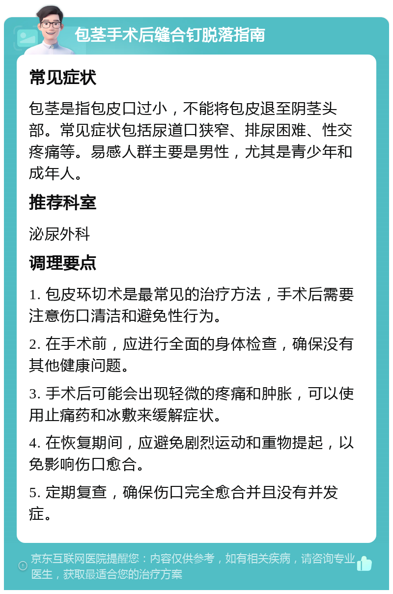 包茎手术后缝合钉脱落指南 常见症状 包茎是指包皮口过小，不能将包皮退至阴茎头部。常见症状包括尿道口狭窄、排尿困难、性交疼痛等。易感人群主要是男性，尤其是青少年和成年人。 推荐科室 泌尿外科 调理要点 1. 包皮环切术是最常见的治疗方法，手术后需要注意伤口清洁和避免性行为。 2. 在手术前，应进行全面的身体检查，确保没有其他健康问题。 3. 手术后可能会出现轻微的疼痛和肿胀，可以使用止痛药和冰敷来缓解症状。 4. 在恢复期间，应避免剧烈运动和重物提起，以免影响伤口愈合。 5. 定期复查，确保伤口完全愈合并且没有并发症。