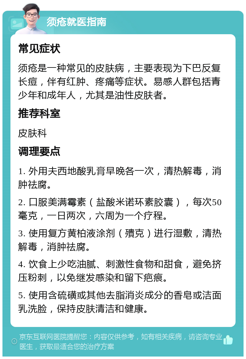 须疮就医指南 常见症状 须疮是一种常见的皮肤病，主要表现为下巴反复长痘，伴有红肿、疼痛等症状。易感人群包括青少年和成年人，尤其是油性皮肤者。 推荐科室 皮肤科 调理要点 1. 外用夫西地酸乳膏早晚各一次，清热解毒，消肿祛腐。 2. 口服美满霉素（盐酸米诺环素胶囊），每次50毫克，一日两次，六周为一个疗程。 3. 使用复方黄柏液涂剂（殨克）进行湿敷，清热解毒，消肿祛腐。 4. 饮食上少吃油腻、刺激性食物和甜食，避免挤压粉刺，以免继发感染和留下疤痕。 5. 使用含硫磺或其他去脂消炎成分的香皂或洁面乳洗脸，保持皮肤清洁和健康。