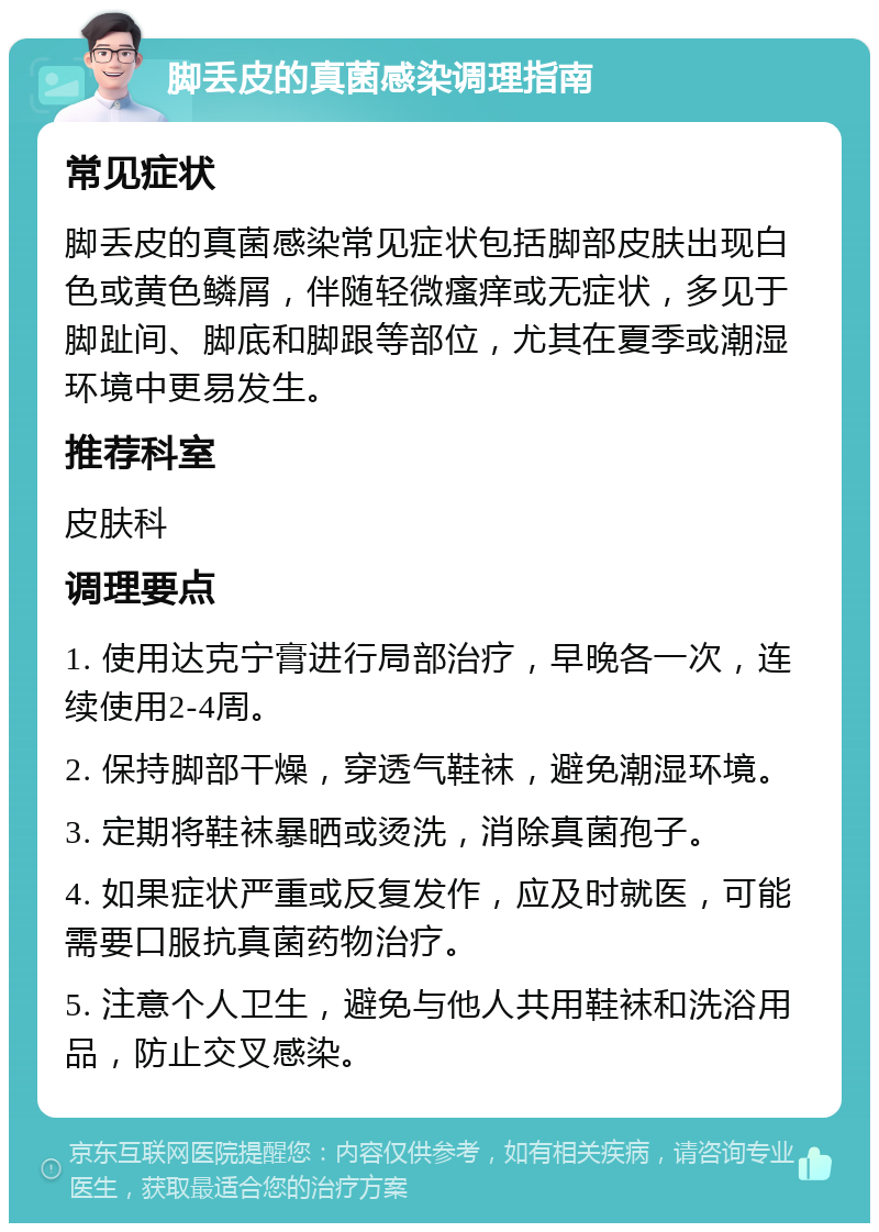 脚丢皮的真菌感染调理指南 常见症状 脚丢皮的真菌感染常见症状包括脚部皮肤出现白色或黄色鳞屑，伴随轻微瘙痒或无症状，多见于脚趾间、脚底和脚跟等部位，尤其在夏季或潮湿环境中更易发生。 推荐科室 皮肤科 调理要点 1. 使用达克宁膏进行局部治疗，早晚各一次，连续使用2-4周。 2. 保持脚部干燥，穿透气鞋袜，避免潮湿环境。 3. 定期将鞋袜暴晒或烫洗，消除真菌孢子。 4. 如果症状严重或反复发作，应及时就医，可能需要口服抗真菌药物治疗。 5. 注意个人卫生，避免与他人共用鞋袜和洗浴用品，防止交叉感染。