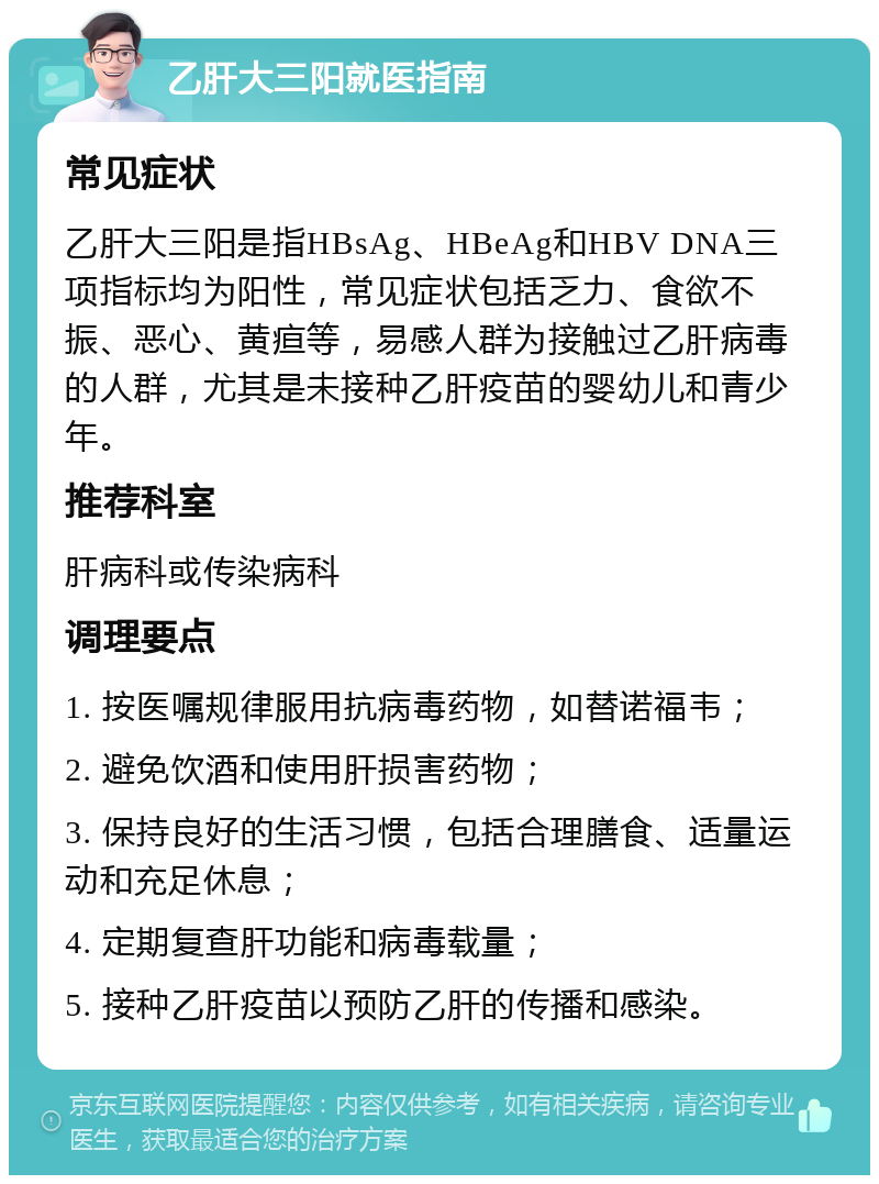 乙肝大三阳就医指南 常见症状 乙肝大三阳是指HBsAg、HBeAg和HBV DNA三项指标均为阳性，常见症状包括乏力、食欲不振、恶心、黄疸等，易感人群为接触过乙肝病毒的人群，尤其是未接种乙肝疫苗的婴幼儿和青少年。 推荐科室 肝病科或传染病科 调理要点 1. 按医嘱规律服用抗病毒药物，如替诺福韦； 2. 避免饮酒和使用肝损害药物； 3. 保持良好的生活习惯，包括合理膳食、适量运动和充足休息； 4. 定期复查肝功能和病毒载量； 5. 接种乙肝疫苗以预防乙肝的传播和感染。