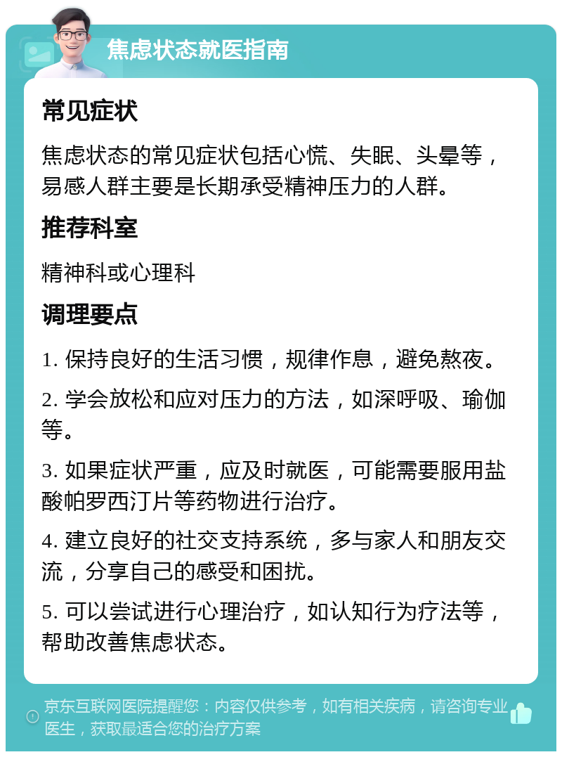 焦虑状态就医指南 常见症状 焦虑状态的常见症状包括心慌、失眠、头晕等，易感人群主要是长期承受精神压力的人群。 推荐科室 精神科或心理科 调理要点 1. 保持良好的生活习惯，规律作息，避免熬夜。 2. 学会放松和应对压力的方法，如深呼吸、瑜伽等。 3. 如果症状严重，应及时就医，可能需要服用盐酸帕罗西汀片等药物进行治疗。 4. 建立良好的社交支持系统，多与家人和朋友交流，分享自己的感受和困扰。 5. 可以尝试进行心理治疗，如认知行为疗法等，帮助改善焦虑状态。