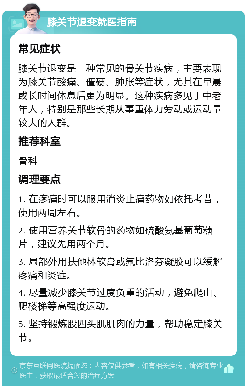 膝关节退变就医指南 常见症状 膝关节退变是一种常见的骨关节疾病，主要表现为膝关节酸痛、僵硬、肿胀等症状，尤其在早晨或长时间休息后更为明显。这种疾病多见于中老年人，特别是那些长期从事重体力劳动或运动量较大的人群。 推荐科室 骨科 调理要点 1. 在疼痛时可以服用消炎止痛药物如依托考昔，使用两周左右。 2. 使用营养关节软骨的药物如硫酸氨基葡萄糖片，建议先用两个月。 3. 局部外用扶他林软膏或氟比洛芬凝胶可以缓解疼痛和炎症。 4. 尽量减少膝关节过度负重的活动，避免爬山、爬楼梯等高强度运动。 5. 坚持锻炼股四头肌肌肉的力量，帮助稳定膝关节。