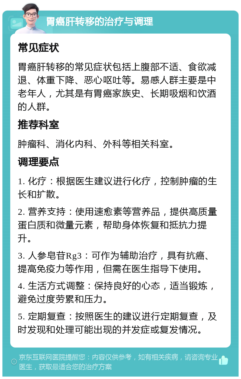 胃癌肝转移的治疗与调理 常见症状 胃癌肝转移的常见症状包括上腹部不适、食欲减退、体重下降、恶心呕吐等。易感人群主要是中老年人，尤其是有胃癌家族史、长期吸烟和饮酒的人群。 推荐科室 肿瘤科、消化内科、外科等相关科室。 调理要点 1. 化疗：根据医生建议进行化疗，控制肿瘤的生长和扩散。 2. 营养支持：使用速愈素等营养品，提供高质量蛋白质和微量元素，帮助身体恢复和抵抗力提升。 3. 人参皂苷Rg3：可作为辅助治疗，具有抗癌、提高免疫力等作用，但需在医生指导下使用。 4. 生活方式调整：保持良好的心态，适当锻炼，避免过度劳累和压力。 5. 定期复查：按照医生的建议进行定期复查，及时发现和处理可能出现的并发症或复发情况。