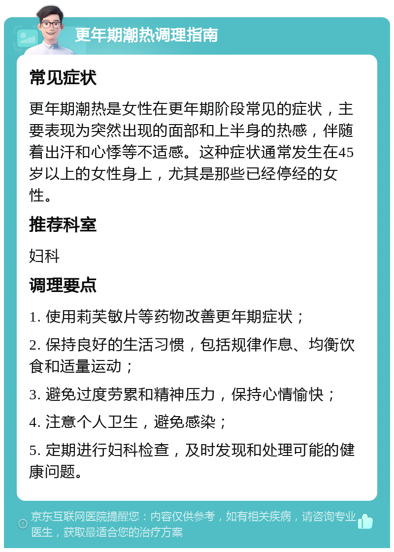 更年期潮热调理指南 常见症状 更年期潮热是女性在更年期阶段常见的症状，主要表现为突然出现的面部和上半身的热感，伴随着出汗和心悸等不适感。这种症状通常发生在45岁以上的女性身上，尤其是那些已经停经的女性。 推荐科室 妇科 调理要点 1. 使用莉芙敏片等药物改善更年期症状； 2. 保持良好的生活习惯，包括规律作息、均衡饮食和适量运动； 3. 避免过度劳累和精神压力，保持心情愉快； 4. 注意个人卫生，避免感染； 5. 定期进行妇科检查，及时发现和处理可能的健康问题。