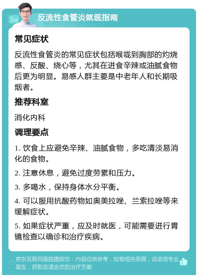 反流性食管炎就医指南 常见症状 反流性食管炎的常见症状包括喉咙到胸部的灼烧感、反酸、烧心等，尤其在进食辛辣或油腻食物后更为明显。易感人群主要是中老年人和长期吸烟者。 推荐科室 消化内科 调理要点 1. 饮食上应避免辛辣、油腻食物，多吃清淡易消化的食物。 2. 注意休息，避免过度劳累和压力。 3. 多喝水，保持身体水分平衡。 4. 可以服用抗酸药物如奥美拉唑、兰索拉唑等来缓解症状。 5. 如果症状严重，应及时就医，可能需要进行胃镜检查以确诊和治疗疾病。