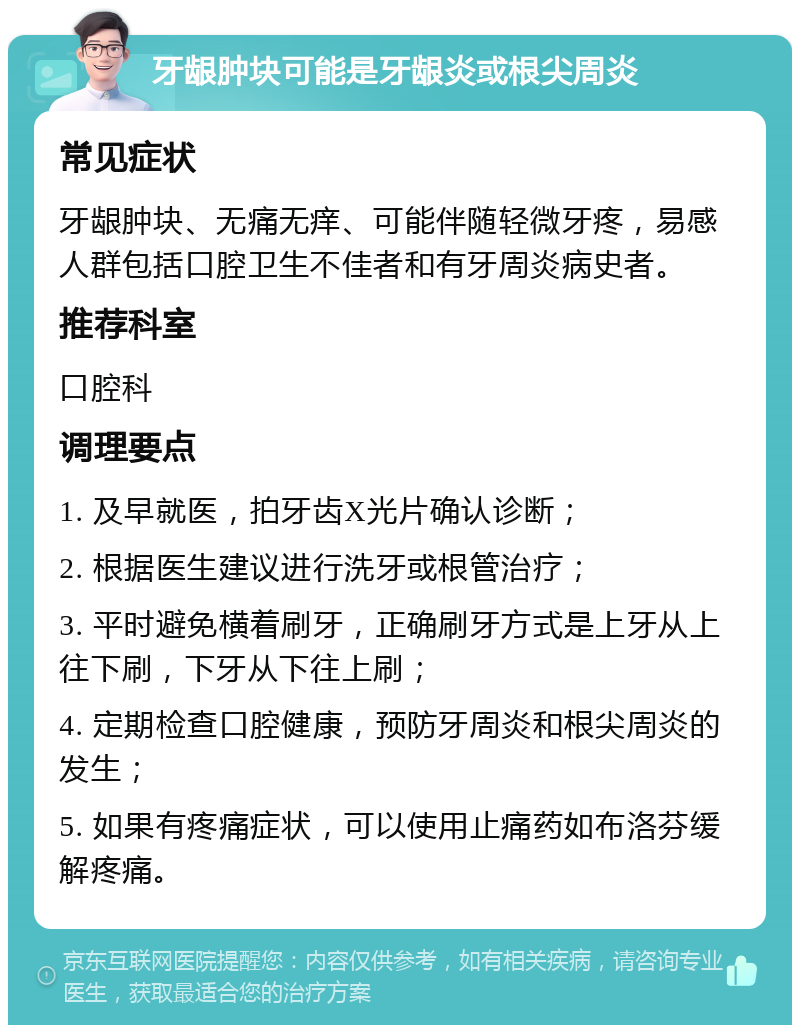 牙龈肿块可能是牙龈炎或根尖周炎 常见症状 牙龈肿块、无痛无痒、可能伴随轻微牙疼，易感人群包括口腔卫生不佳者和有牙周炎病史者。 推荐科室 口腔科 调理要点 1. 及早就医，拍牙齿X光片确认诊断； 2. 根据医生建议进行洗牙或根管治疗； 3. 平时避免横着刷牙，正确刷牙方式是上牙从上往下刷，下牙从下往上刷； 4. 定期检查口腔健康，预防牙周炎和根尖周炎的发生； 5. 如果有疼痛症状，可以使用止痛药如布洛芬缓解疼痛。