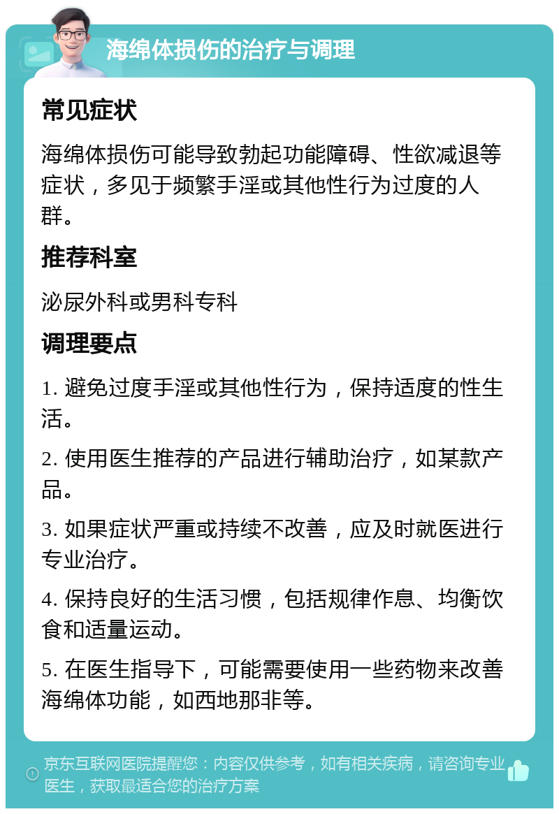 海绵体损伤的治疗与调理 常见症状 海绵体损伤可能导致勃起功能障碍、性欲减退等症状，多见于频繁手淫或其他性行为过度的人群。 推荐科室 泌尿外科或男科专科 调理要点 1. 避免过度手淫或其他性行为，保持适度的性生活。 2. 使用医生推荐的产品进行辅助治疗，如某款产品。 3. 如果症状严重或持续不改善，应及时就医进行专业治疗。 4. 保持良好的生活习惯，包括规律作息、均衡饮食和适量运动。 5. 在医生指导下，可能需要使用一些药物来改善海绵体功能，如西地那非等。