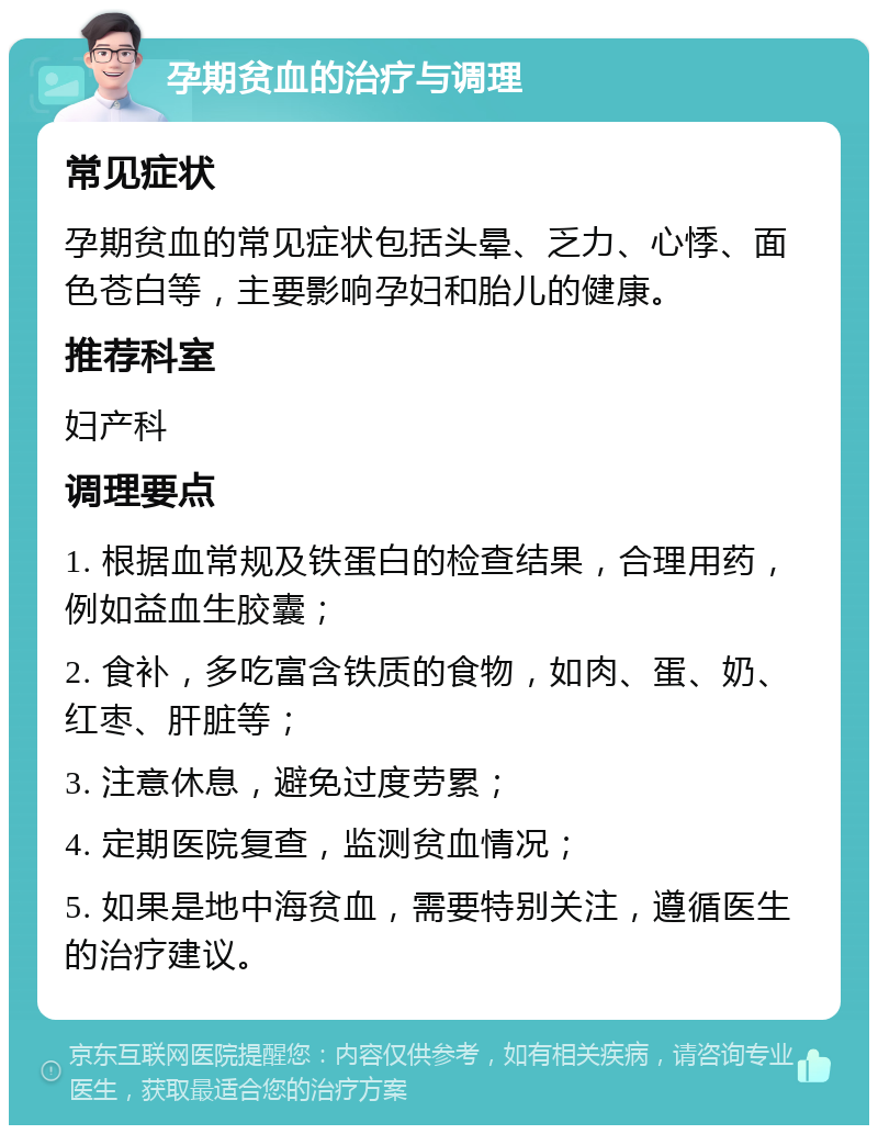 孕期贫血的治疗与调理 常见症状 孕期贫血的常见症状包括头晕、乏力、心悸、面色苍白等，主要影响孕妇和胎儿的健康。 推荐科室 妇产科 调理要点 1. 根据血常规及铁蛋白的检查结果，合理用药，例如益血生胶囊； 2. 食补，多吃富含铁质的食物，如肉、蛋、奶、红枣、肝脏等； 3. 注意休息，避免过度劳累； 4. 定期医院复查，监测贫血情况； 5. 如果是地中海贫血，需要特别关注，遵循医生的治疗建议。