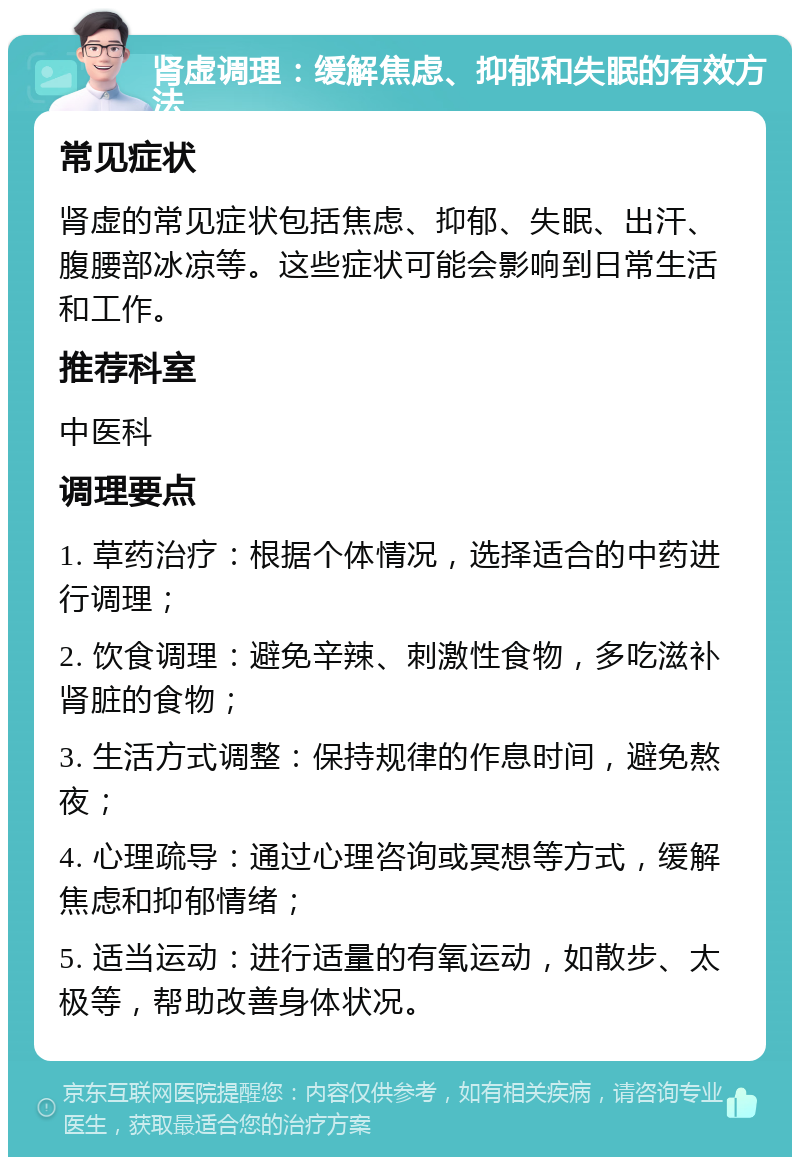 肾虚调理：缓解焦虑、抑郁和失眠的有效方法 常见症状 肾虚的常见症状包括焦虑、抑郁、失眠、出汗、腹腰部冰凉等。这些症状可能会影响到日常生活和工作。 推荐科室 中医科 调理要点 1. 草药治疗：根据个体情况，选择适合的中药进行调理； 2. 饮食调理：避免辛辣、刺激性食物，多吃滋补肾脏的食物； 3. 生活方式调整：保持规律的作息时间，避免熬夜； 4. 心理疏导：通过心理咨询或冥想等方式，缓解焦虑和抑郁情绪； 5. 适当运动：进行适量的有氧运动，如散步、太极等，帮助改善身体状况。