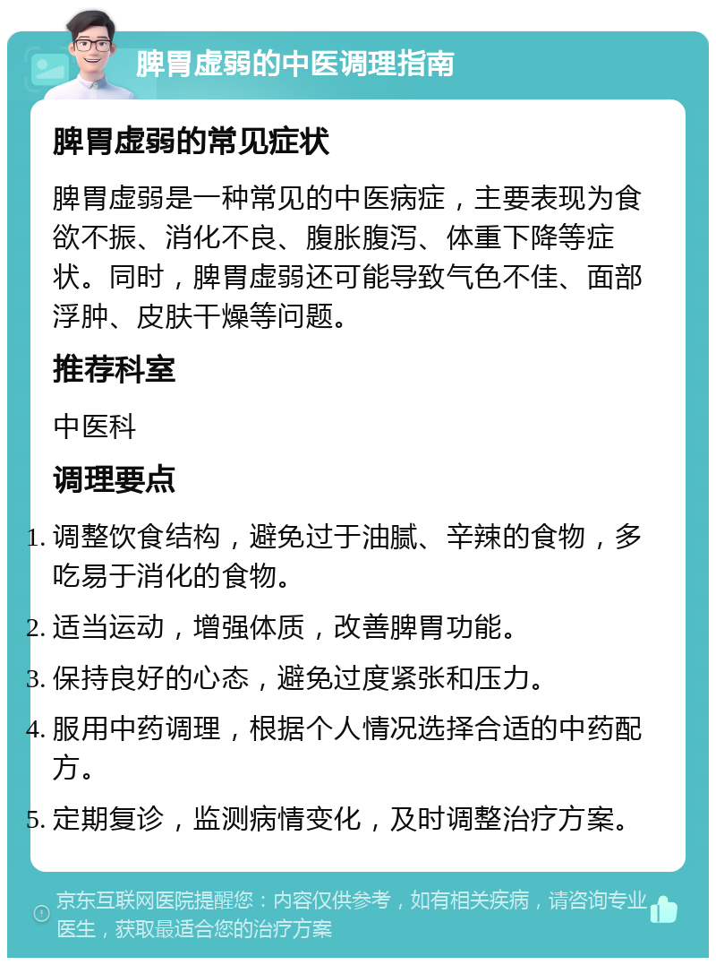 脾胃虚弱的中医调理指南 脾胃虚弱的常见症状 脾胃虚弱是一种常见的中医病症，主要表现为食欲不振、消化不良、腹胀腹泻、体重下降等症状。同时，脾胃虚弱还可能导致气色不佳、面部浮肿、皮肤干燥等问题。 推荐科室 中医科 调理要点 调整饮食结构，避免过于油腻、辛辣的食物，多吃易于消化的食物。 适当运动，增强体质，改善脾胃功能。 保持良好的心态，避免过度紧张和压力。 服用中药调理，根据个人情况选择合适的中药配方。 定期复诊，监测病情变化，及时调整治疗方案。