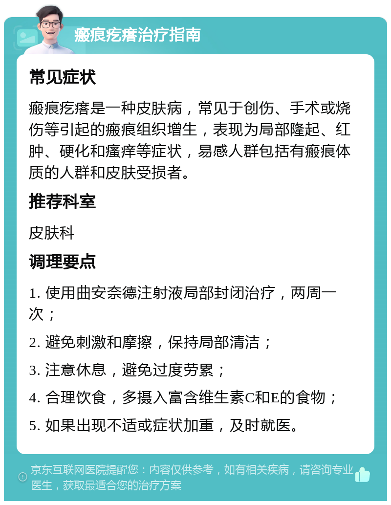 瘢痕疙瘩治疗指南 常见症状 瘢痕疙瘩是一种皮肤病，常见于创伤、手术或烧伤等引起的瘢痕组织增生，表现为局部隆起、红肿、硬化和瘙痒等症状，易感人群包括有瘢痕体质的人群和皮肤受损者。 推荐科室 皮肤科 调理要点 1. 使用曲安奈德注射液局部封闭治疗，两周一次； 2. 避免刺激和摩擦，保持局部清洁； 3. 注意休息，避免过度劳累； 4. 合理饮食，多摄入富含维生素C和E的食物； 5. 如果出现不适或症状加重，及时就医。