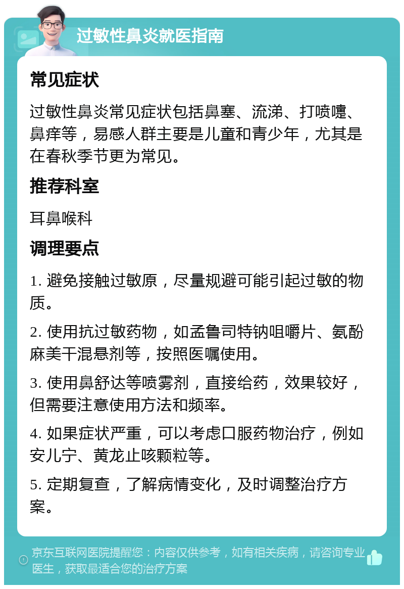 过敏性鼻炎就医指南 常见症状 过敏性鼻炎常见症状包括鼻塞、流涕、打喷嚏、鼻痒等，易感人群主要是儿童和青少年，尤其是在春秋季节更为常见。 推荐科室 耳鼻喉科 调理要点 1. 避免接触过敏原，尽量规避可能引起过敏的物质。 2. 使用抗过敏药物，如孟鲁司特钠咀嚼片、氨酚麻美干混悬剂等，按照医嘱使用。 3. 使用鼻舒达等喷雾剂，直接给药，效果较好，但需要注意使用方法和频率。 4. 如果症状严重，可以考虑口服药物治疗，例如安儿宁、黄龙止咳颗粒等。 5. 定期复查，了解病情变化，及时调整治疗方案。