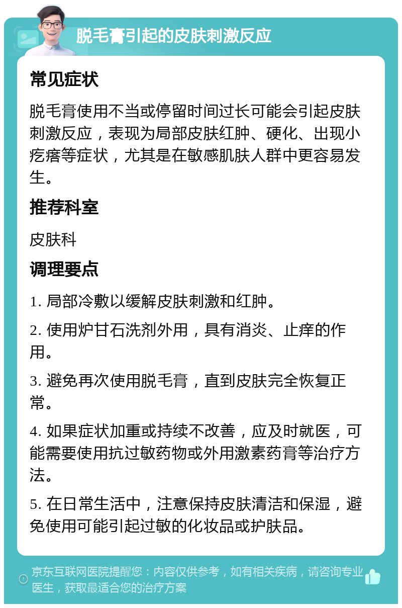 脱毛膏引起的皮肤刺激反应 常见症状 脱毛膏使用不当或停留时间过长可能会引起皮肤刺激反应，表现为局部皮肤红肿、硬化、出现小疙瘩等症状，尤其是在敏感肌肤人群中更容易发生。 推荐科室 皮肤科 调理要点 1. 局部冷敷以缓解皮肤刺激和红肿。 2. 使用炉甘石洗剂外用，具有消炎、止痒的作用。 3. 避免再次使用脱毛膏，直到皮肤完全恢复正常。 4. 如果症状加重或持续不改善，应及时就医，可能需要使用抗过敏药物或外用激素药膏等治疗方法。 5. 在日常生活中，注意保持皮肤清洁和保湿，避免使用可能引起过敏的化妆品或护肤品。