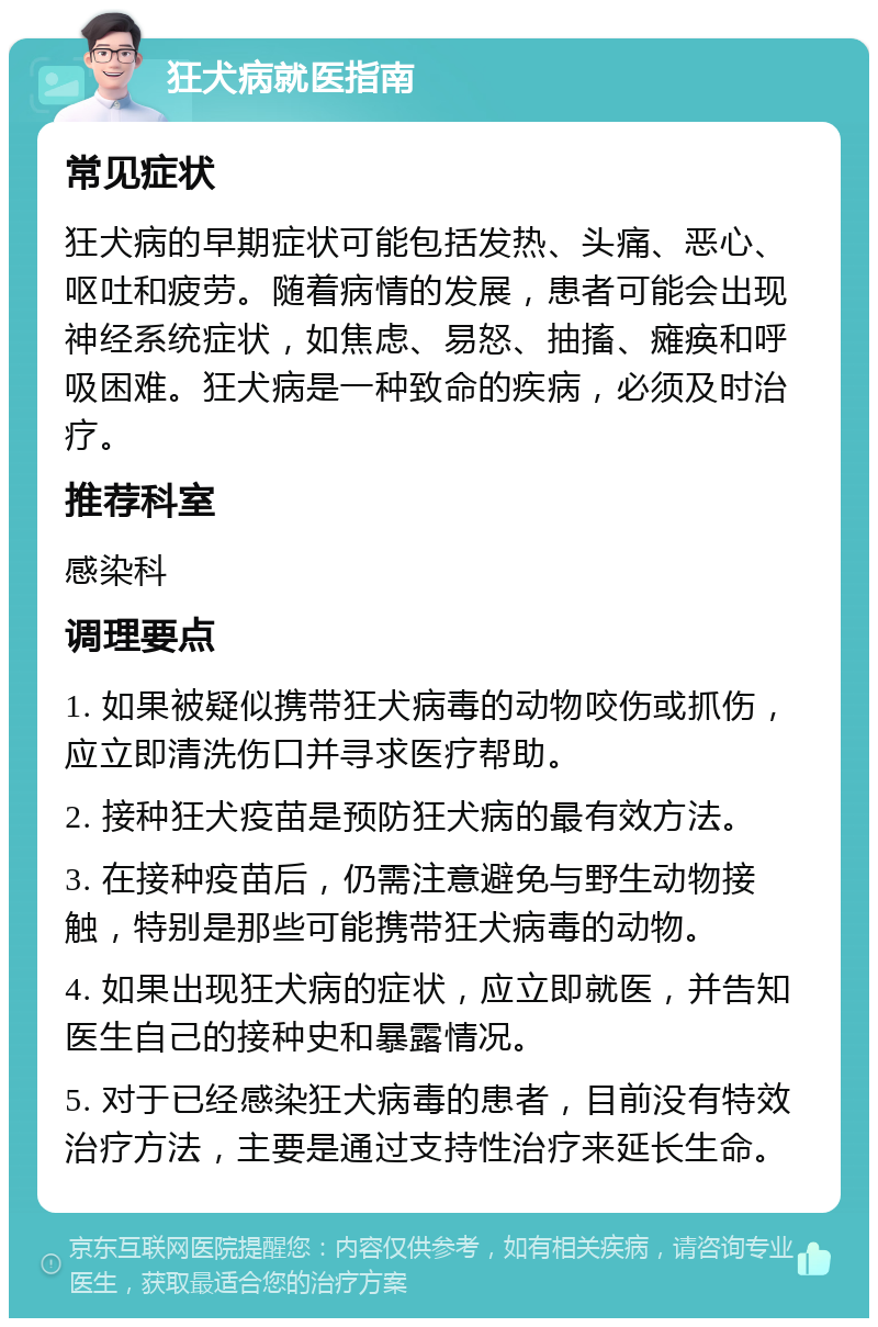 狂犬病就医指南 常见症状 狂犬病的早期症状可能包括发热、头痛、恶心、呕吐和疲劳。随着病情的发展，患者可能会出现神经系统症状，如焦虑、易怒、抽搐、瘫痪和呼吸困难。狂犬病是一种致命的疾病，必须及时治疗。 推荐科室 感染科 调理要点 1. 如果被疑似携带狂犬病毒的动物咬伤或抓伤，应立即清洗伤口并寻求医疗帮助。 2. 接种狂犬疫苗是预防狂犬病的最有效方法。 3. 在接种疫苗后，仍需注意避免与野生动物接触，特别是那些可能携带狂犬病毒的动物。 4. 如果出现狂犬病的症状，应立即就医，并告知医生自己的接种史和暴露情况。 5. 对于已经感染狂犬病毒的患者，目前没有特效治疗方法，主要是通过支持性治疗来延长生命。