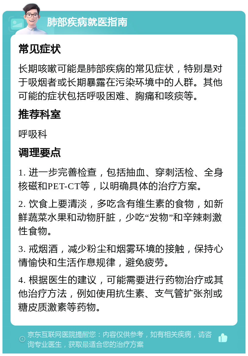 肺部疾病就医指南 常见症状 长期咳嗽可能是肺部疾病的常见症状，特别是对于吸烟者或长期暴露在污染环境中的人群。其他可能的症状包括呼吸困难、胸痛和咳痰等。 推荐科室 呼吸科 调理要点 1. 进一步完善检查，包括抽血、穿刺活检、全身核磁和PET-CT等，以明确具体的治疗方案。 2. 饮食上要清淡，多吃含有维生素的食物，如新鲜蔬菜水果和动物肝脏，少吃“发物”和辛辣刺激性食物。 3. 戒烟酒，减少粉尘和烟雾环境的接触，保持心情愉快和生活作息规律，避免疲劳。 4. 根据医生的建议，可能需要进行药物治疗或其他治疗方法，例如使用抗生素、支气管扩张剂或糖皮质激素等药物。