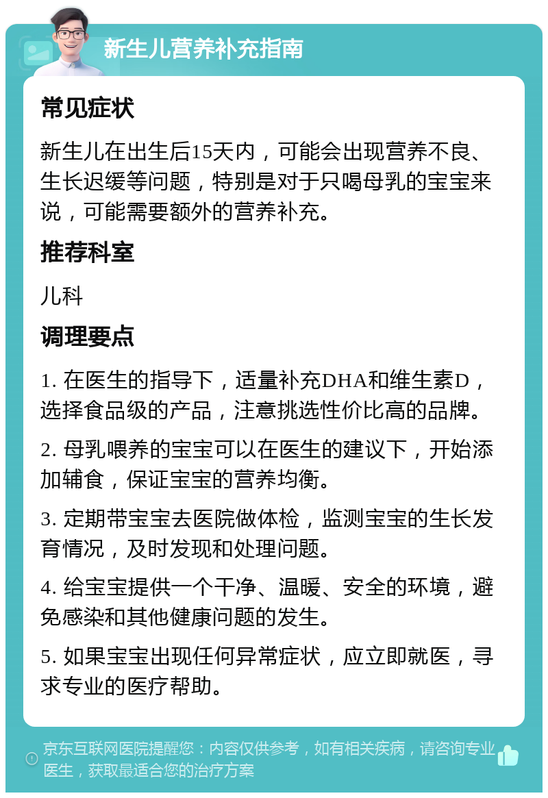 新生儿营养补充指南 常见症状 新生儿在出生后15天内，可能会出现营养不良、生长迟缓等问题，特别是对于只喝母乳的宝宝来说，可能需要额外的营养补充。 推荐科室 儿科 调理要点 1. 在医生的指导下，适量补充DHA和维生素D，选择食品级的产品，注意挑选性价比高的品牌。 2. 母乳喂养的宝宝可以在医生的建议下，开始添加辅食，保证宝宝的营养均衡。 3. 定期带宝宝去医院做体检，监测宝宝的生长发育情况，及时发现和处理问题。 4. 给宝宝提供一个干净、温暖、安全的环境，避免感染和其他健康问题的发生。 5. 如果宝宝出现任何异常症状，应立即就医，寻求专业的医疗帮助。