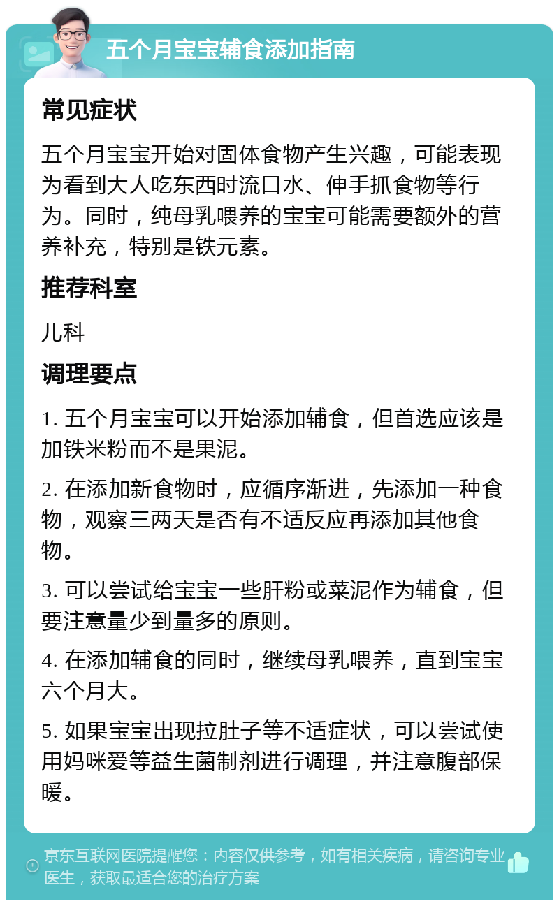 五个月宝宝辅食添加指南 常见症状 五个月宝宝开始对固体食物产生兴趣，可能表现为看到大人吃东西时流口水、伸手抓食物等行为。同时，纯母乳喂养的宝宝可能需要额外的营养补充，特别是铁元素。 推荐科室 儿科 调理要点 1. 五个月宝宝可以开始添加辅食，但首选应该是加铁米粉而不是果泥。 2. 在添加新食物时，应循序渐进，先添加一种食物，观察三两天是否有不适反应再添加其他食物。 3. 可以尝试给宝宝一些肝粉或菜泥作为辅食，但要注意量少到量多的原则。 4. 在添加辅食的同时，继续母乳喂养，直到宝宝六个月大。 5. 如果宝宝出现拉肚子等不适症状，可以尝试使用妈咪爱等益生菌制剂进行调理，并注意腹部保暖。