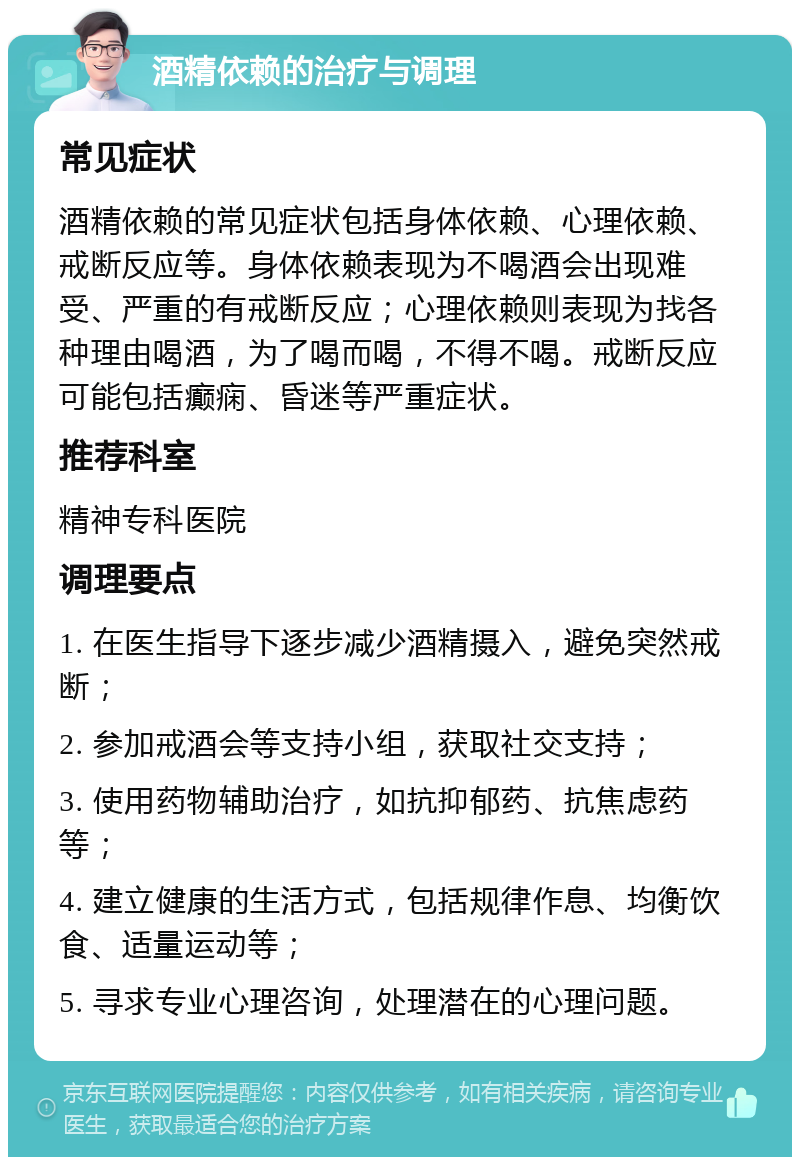 酒精依赖的治疗与调理 常见症状 酒精依赖的常见症状包括身体依赖、心理依赖、戒断反应等。身体依赖表现为不喝酒会出现难受、严重的有戒断反应；心理依赖则表现为找各种理由喝酒，为了喝而喝，不得不喝。戒断反应可能包括癫痫、昏迷等严重症状。 推荐科室 精神专科医院 调理要点 1. 在医生指导下逐步减少酒精摄入，避免突然戒断； 2. 参加戒酒会等支持小组，获取社交支持； 3. 使用药物辅助治疗，如抗抑郁药、抗焦虑药等； 4. 建立健康的生活方式，包括规律作息、均衡饮食、适量运动等； 5. 寻求专业心理咨询，处理潜在的心理问题。