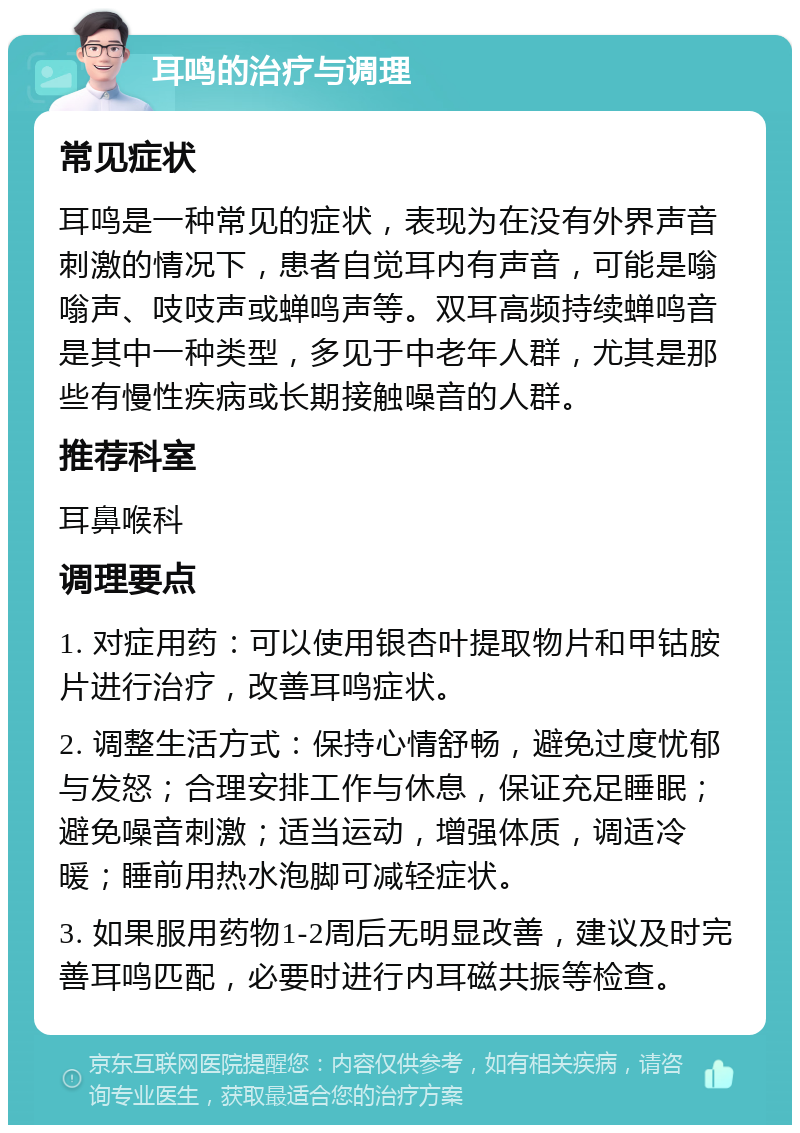 耳鸣的治疗与调理 常见症状 耳鸣是一种常见的症状，表现为在没有外界声音刺激的情况下，患者自觉耳内有声音，可能是嗡嗡声、吱吱声或蝉鸣声等。双耳高频持续蝉鸣音是其中一种类型，多见于中老年人群，尤其是那些有慢性疾病或长期接触噪音的人群。 推荐科室 耳鼻喉科 调理要点 1. 对症用药：可以使用银杏叶提取物片和甲钴胺片进行治疗，改善耳鸣症状。 2. 调整生活方式：保持心情舒畅，避免过度忧郁与发怒；合理安排工作与休息，保证充足睡眠；避免噪音刺激；适当运动，增强体质，调适冷暖；睡前用热水泡脚可减轻症状。 3. 如果服用药物1-2周后无明显改善，建议及时完善耳鸣匹配，必要时进行内耳磁共振等检查。