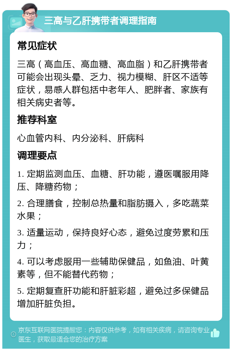 三高与乙肝携带者调理指南 常见症状 三高（高血压、高血糖、高血脂）和乙肝携带者可能会出现头晕、乏力、视力模糊、肝区不适等症状，易感人群包括中老年人、肥胖者、家族有相关病史者等。 推荐科室 心血管内科、内分泌科、肝病科 调理要点 1. 定期监测血压、血糖、肝功能，遵医嘱服用降压、降糖药物； 2. 合理膳食，控制总热量和脂肪摄入，多吃蔬菜水果； 3. 适量运动，保持良好心态，避免过度劳累和压力； 4. 可以考虑服用一些辅助保健品，如鱼油、叶黄素等，但不能替代药物； 5. 定期复查肝功能和肝脏彩超，避免过多保健品增加肝脏负担。