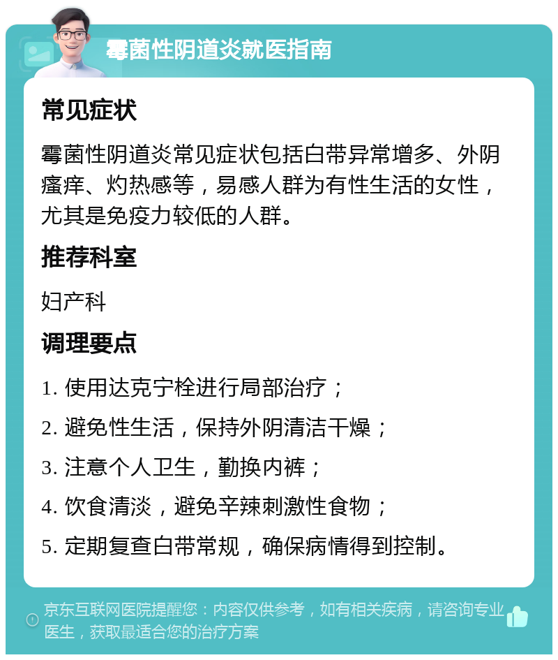 霉菌性阴道炎就医指南 常见症状 霉菌性阴道炎常见症状包括白带异常增多、外阴瘙痒、灼热感等，易感人群为有性生活的女性，尤其是免疫力较低的人群。 推荐科室 妇产科 调理要点 1. 使用达克宁栓进行局部治疗； 2. 避免性生活，保持外阴清洁干燥； 3. 注意个人卫生，勤换内裤； 4. 饮食清淡，避免辛辣刺激性食物； 5. 定期复查白带常规，确保病情得到控制。