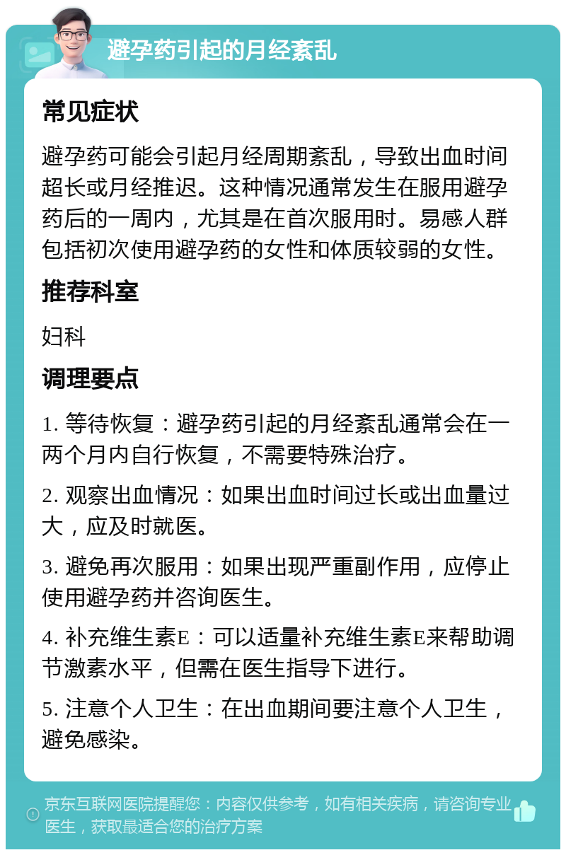 避孕药引起的月经紊乱 常见症状 避孕药可能会引起月经周期紊乱，导致出血时间超长或月经推迟。这种情况通常发生在服用避孕药后的一周内，尤其是在首次服用时。易感人群包括初次使用避孕药的女性和体质较弱的女性。 推荐科室 妇科 调理要点 1. 等待恢复：避孕药引起的月经紊乱通常会在一两个月内自行恢复，不需要特殊治疗。 2. 观察出血情况：如果出血时间过长或出血量过大，应及时就医。 3. 避免再次服用：如果出现严重副作用，应停止使用避孕药并咨询医生。 4. 补充维生素E：可以适量补充维生素E来帮助调节激素水平，但需在医生指导下进行。 5. 注意个人卫生：在出血期间要注意个人卫生，避免感染。