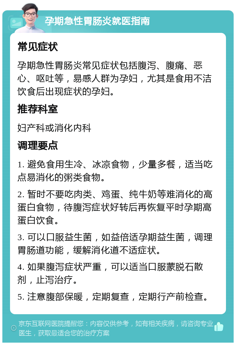 孕期急性胃肠炎就医指南 常见症状 孕期急性胃肠炎常见症状包括腹泻、腹痛、恶心、呕吐等，易感人群为孕妇，尤其是食用不洁饮食后出现症状的孕妇。 推荐科室 妇产科或消化内科 调理要点 1. 避免食用生冷、冰凉食物，少量多餐，适当吃点易消化的粥类食物。 2. 暂时不要吃肉类、鸡蛋、纯牛奶等难消化的高蛋白食物，待腹泻症状好转后再恢复平时孕期高蛋白饮食。 3. 可以口服益生菌，如益倍适孕期益生菌，调理胃肠道功能，缓解消化道不适症状。 4. 如果腹泻症状严重，可以适当口服蒙脱石散剂，止泻治疗。 5. 注意腹部保暖，定期复查，定期行产前检查。