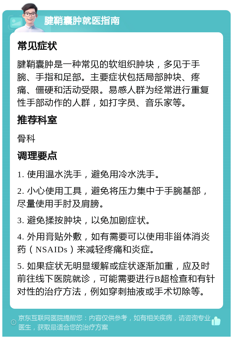 腱鞘囊肿就医指南 常见症状 腱鞘囊肿是一种常见的软组织肿块，多见于手腕、手指和足部。主要症状包括局部肿块、疼痛、僵硬和活动受限。易感人群为经常进行重复性手部动作的人群，如打字员、音乐家等。 推荐科室 骨科 调理要点 1. 使用温水洗手，避免用冷水洗手。 2. 小心使用工具，避免将压力集中于手腕基部，尽量使用手肘及肩膀。 3. 避免揉按肿块，以免加剧症状。 4. 外用膏贴外敷，如有需要可以使用非甾体消炎药（NSAIDs）来减轻疼痛和炎症。 5. 如果症状无明显缓解或症状逐渐加重，应及时前往线下医院就诊，可能需要进行B超检查和有针对性的治疗方法，例如穿刺抽液或手术切除等。